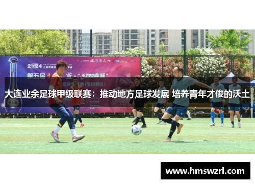 大连业余足球甲级联赛：推动地方足球发展 培养青年才俊的沃土
