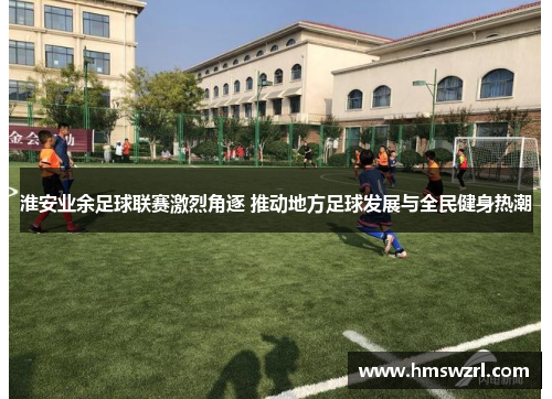 淮安业余足球联赛激烈角逐 推动地方足球发展与全民健身热潮