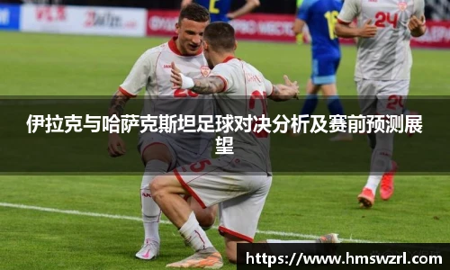 伊拉克与哈萨克斯坦足球对决分析及赛前预测展望
